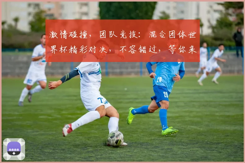 激情碰撞，团队竞技：混合团体世界杯精彩对决，不容错过，等你来观战
