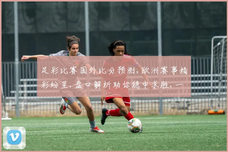 足彩比赛国外比分预测,欧洲赛事精彩纷呈,盘口解析助你稳中求胜,一触即发