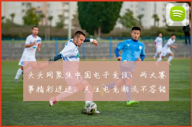 头头网聚焦中国电子竞技，两大赛事精彩连连，关注电竞潮流不容错过