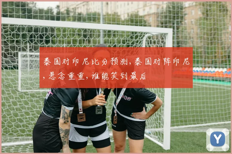 泰国对印尼比分预测,泰国对阵印尼,悬念重重,谁能笑到最后
